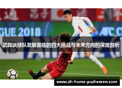 武磊谈球队发展面临的四大挑战与未来方向的深度剖析 武磊谈球队发展面临的四大挑战与未来方向的深度剖析