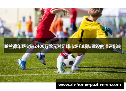 哈兰德年薪突破2400万欧元对足球市场和球队建设的深远影响 哈兰德年薪突破2400万欧元对足球市场和球队建设的深远影响