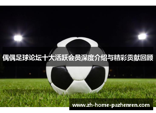 偶偶足球论坛十大活跃会员深度介绍与精彩贡献回顾 偶偶足球论坛十大活跃会员深度介绍与精彩贡献回顾