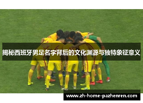 揭秘西班牙男足名字背后的文化渊源与独特象征意义 揭秘西班牙男足名字背后的文化渊源与独特象征意义