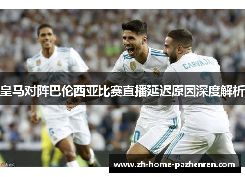 皇马对阵巴伦西亚比赛直播延迟原因深度解析 皇马对阵巴伦西亚比赛直播延迟原因深度解析