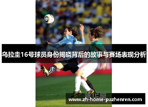 乌拉圭16号球员身份揭晓背后的故事与赛场表现分析