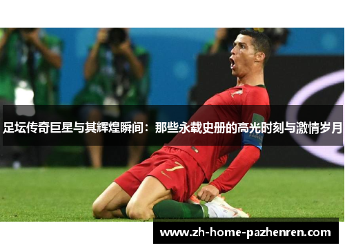 足坛传奇巨星与其辉煌瞬间:那些永载史册的高光时刻与激情岁月 足坛传奇巨星与其辉煌瞬间:那些永载史册的高光时刻与激情岁月