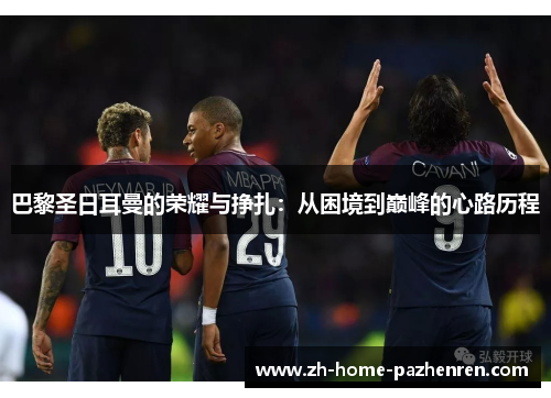 巴黎圣日耳曼的荣耀与挣扎:从困境到巅峰的心路历程 巴黎圣日耳曼的荣耀与挣扎:从困境到巅峰的心路历程