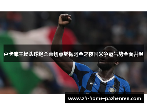 卢卡库主场头球绝杀莱切点燃梅阿查之夜国米争冠气势全面升温 卢卡库主场头球绝杀莱切点燃梅阿查之夜国米争冠气势全面升温