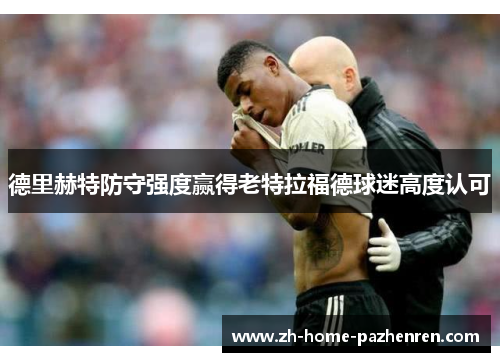 德里赫特防守强度赢得老特拉福德球迷高度认可