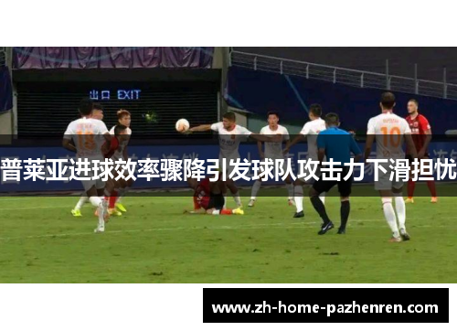 普莱亚进球效率骤降引发球队攻击力下滑担忧 普莱亚进球效率骤降引发球队攻击力下滑担忧