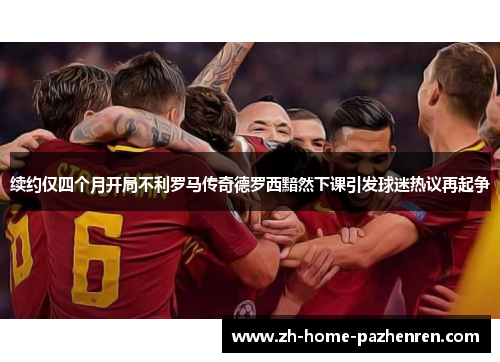 续约仅四个月开局不利罗马传奇德罗西黯然下课引发球迷热议再起争 续约仅四个月开局不利罗马传奇德罗西黯然下课引发球迷热议再起争